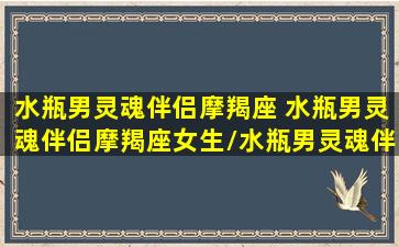 水瓶男灵魂伴侣摩羯座 水瓶男灵魂伴侣摩羯座女生/水瓶男灵魂伴侣摩羯座 水瓶男灵魂伴侣摩羯座女生-我的网站